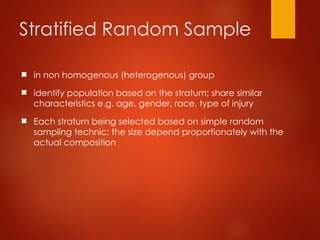 Stratified Random Sample
in non homogenous (heterogenous) group
identify population based on the stratum; share similar
characteristics e.g. age, gender, race, type of injury
Each stratum being selected based on simple random
sampling technic; the size depend proportionately with the
actual composition
 