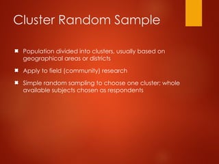 Cluster Random Sample
Population divided into clusters, usually based on
geographical areas or districts
Apply to field (community) research
Simple random sampling to choose one cluster; whole
available subjects chosen as respondents
 