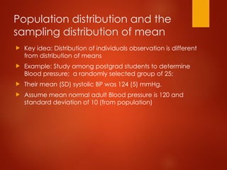Population distribution and the
sampling distribution of mean
 Key idea: Distribution of individuals observation is different
from distribution of means
 Example: Study among postgrad students to determine
Blood pressure; a randomly selected group of 25;
 Their mean (SD) systolic BP was 124 (5) mmHg.
 Assume mean normal adult Blood pressure is 120 and
standard deviation of 10 (from population)
 