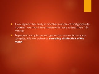  if we repeat the study in another sample of Postgraduate
students, we may have mean with more or less than 124
mmHg
 Repeated samples would generate means from many
samples; this we called as sampling distribution of the
mean
 
