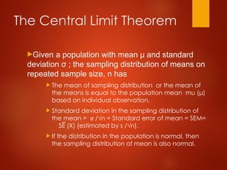 The Central Limit Theorem
Given a population with mean μ and standard
deviation σ ; the sampling distribution of means on
repeated sample size, n has
 The mean of sampling distribution or the mean of
the means is equal to the population mean mu (μ)
based on individual observation.
 Standard deviation in the sampling distribution of
the mean = σ /√n = Standard error of mean = SEM=
SE (X) (estimated by s /√n).
 If the distribution in the population is normal, then
the sampling distribution of mean is also normal.
 