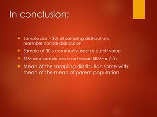 In conclusion;
 Sample size = 30; all sampling distributions
resemble normal distribution
 Sample of 30 is commonly used as cutoff value
 SEM and sample size is not linear; SEM= σ /√n
 Mean of the sampling distribution same with
mean of the mean of parent population
 