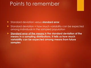 Points to remember
 Standard deviation versus standard error
 Standard deviation = how much variability can be expected
among individuals in the sampled population
 Standard error of the means is the standard deviation of the
means in a sampling distributions, it tells us how much
variability can be expected among means from future
samples
 