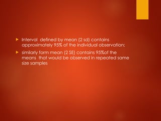  Interval defined by mean (2 sd) contains
approximately 95% of the individual observation;
 similarly form mean (2 SE) contains 95%of the
means that would be observed in repeated same
size samples
 