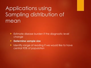 Applications using
Sampling distribution of
mean
 Estimate disease burden if the diagnostic level
change
 Determine sample size
 Identify range of reading if we would like to have
central 95% of population
 