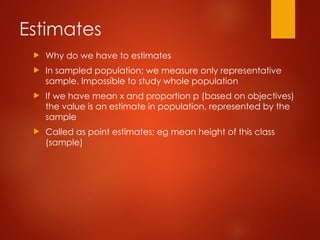 Estimates
 Why do we have to estimates
 In sampled population; we measure only representative
sample. Impossible to study whole population
 If we have mean x and proportion p (based on objectives)
the value is an estimate in population, represented by the
sample
 Called as point estimates; eg mean height of this class
(sample)
 