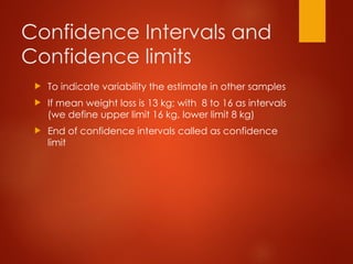 Confidence Intervals and
Confidence limits
 To indicate variability the estimate in other samples
 If mean weight loss is 13 kg; with 8 to 16 as intervals
(we define upper limit 16 kg, lower limit 8 kg)
 End of confidence intervals called as confidence
limit
 