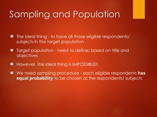 Sampling and Population
The ideal thing - to have all those eligible respondents/
subjects in the target population
Target population - need to define; based on title and
objectives
However, the ideal thing is IMPOSSIBLE!!
We need sampling procedure - each eligible respondents has
equal probability to be chosen as the respondents/ subjects
 