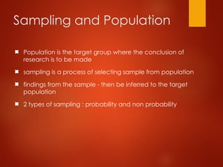 Sampling and Population
Population is the target group where the conclusion of
research is to be made
sampling is a process of selecting sample from population
findings from the sample - then be inferred to the target
population
2 types of sampling : probability and non probability
 