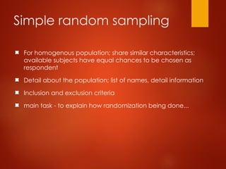 Simple random sampling
For homogenous population; share similar characteristics;
available subjects have equal chances to be chosen as
respondent
Detail about the population; list of names, detail information
Inclusion and exclusion criteria
main task - to explain how randomization being done...
 