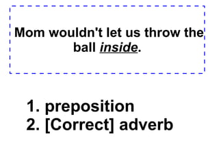 Mom wouldn't let us throw the ball  inside . 1. preposition  2. [Correct] adverb  