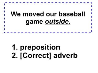 We moved our baseball game  outside . 1. preposition  2. [Correct] adverb  