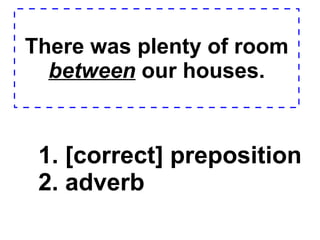There was plenty of room  between  our houses. 1. [correct] preposition  2. adverb  