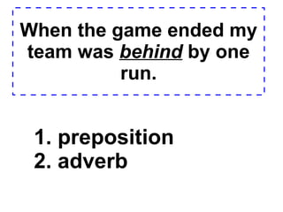 When the game ended my team was  behind  by one run. 1. preposition  2. adverb  