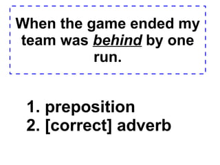 When the game ended my team was  behind  by one run. 1. preposition  2. [correct] adverb  