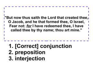 "But now thus saith the Lord that created thee, O Jacob, and he that formed thee, O Israel, Fear not:  for  I have redeemed thee, I have called thee by thy name; thou art mine." 1. [Correct] conjunction  2. preposition  3. interjection  