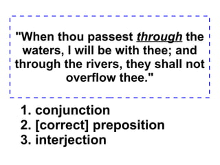 "When thou passest  through  the waters, I will be with thee; and through the rivers, they shall not overflow thee." 1. conjunction  2. [correct] preposition  3. interjection  