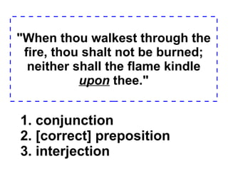 "When thou walkest through the fire, thou shalt not be burned; neither shall the flame kindle  upon  thee." 1. conjunction  2. [correct] preposition  3. interjection  