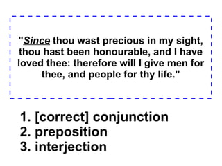 " Since  thou wast precious in my sight, thou hast been honourable, and I have loved thee: therefore will I give men for thee, and people for thy life." 1. [correct] conjunction  2. preposition  3. interjection  