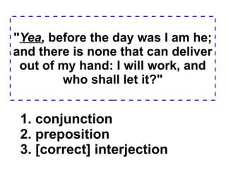 " Yea ,  before the day was I am he; and there is none that can deliver out of my hand: I will work, and who shall let it?" 1. conjunction  2. preposition  3. [correct] interjection  