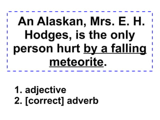 An Alaskan, Mrs. E. H. Hodges, is the only person hurt  by a falling meteorite .  1. adjective 2. [correct] adverb  
