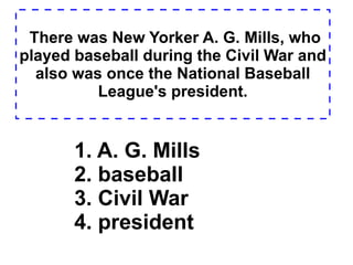 There was New Yorker A. G. Mills, who played baseball during the Civil War and also was once the National Baseball League's president. 1. A. G. Mills  2. baseball  3. Civil War  4. president  