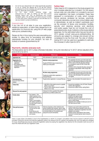 5 Study programme information 2014
•	 Do not fax your deposit slip to UP, unless specifically requested
to do so. Faxing the deposit slip to UP will NOT reduce
processing time at the University and will NOT allow same day
services, especially during registration.
•	For the Absa on-line banking page, see
www.up.ac.za for help on setting up first time on-line
banking. Search with “UNI” as beneficiary and choose
“students” option. This will reflect UP’s bank account number
214 000 0054 when making a payment and will allow you to
use your student number as reference.
Financial need
If you are not at all able to pay your registration,
residence reservation, or tuition fees, please put in an
application for financial aid, using the UP web page
www.up.wc.za/feesfunding.
Please do this in time during the year preceding your
studies, to allow time for processing and seeking
appropriate funding for your situation. No loan or
bursary is however guaranteed by UP.
Tuition fees
Tuition fees for 2014 depend on the study programme
and modules selected by a student. For this reason
actual costs can only reflect on a student’s account
once registration has been completed. These fees
represent a combination of costs, which include
formal services rendered (ie lectures, practicals,
computer laboratory access and consumables used
in laboratories), as well as indirect overheads such
as the provision of library and recreation facilities,
security and cleaning services and electricity
and water supply. Fees do not include the cost of
prescribed books, study material or other study-related
expenses. For the estimated tuition fee per faculty for
2013 please consult www.up.ac.za/feesfunding. All
amounts are subject to change and should not be
considered to be the final cost. The rate of inflation
during 2013 can be used as a guideline to estimate
the increase in tuition fees for 2014.
Payments, rebates and pay-outs
The fees below are for 2013 unless otherwise indicated.  Amounts indicated as “in 2012” will be adjusted at the
end of 2012 for 2013.
Description Amount payable When to pay Notes
Application fee R270 With submission of application for studies • Non-refundable
Registration fee
• Payable prior to
registration
• Also payable every
subsequent year before
registration
R4 100 Selection study programmes
Payable WITHIN 30 days of placement to
reserve your study place
• The registration fee forms part of the tuition fees
and is an initial payment towards the tuition fees.
• R730 (in 2012) of the R4 100 will be retained
for cancellations made WITHIN 30 days after
placement.
• R2 050 (in 2012) of the R4 100 will be retained for
cancellations made MORE THAN 30 days after
placement.
All other study programmes
Payable two weeks before registration in
January/February
• The registration fee forms part of the tuition fees
and is an initial payment towards the tuition fees.
• This fee is fully refundable if the student does
not register.
International levy
for all non-South African
citizens
R2 500 Payable before registration in January/February This levy is fully refundable if the student does not
register.
Tuition fees • Half (50%) of the student account is payable
before or on 30 April.
• The full (100%) student account is payable
before or on 31 July.
• Accounts are available on the UP Portal (“Student
Centre”) after registration.
• Accounts are mailed monthly, starting March.
Discount for early payment A discount of 2.5% is granted if the student
account as on 31 March is paid in full.
Family rebate • Two students – 10%
rebate is granted on the
tuition fees for each of the
students
• Three or more students –
20% rebate is granted on
the tuition fees for each of
the students
• Only applicable on tuition fees
• Students must apply annually
• Application must be in writing
• The 2.5% discount for early payment will not be
given on family rebate
• Application form available on www.up.ac.za or at
the Client Service Centre
Fees paid by bursars • Bursaries may or may
not cover the full costs
of study.
• Ensure that you are
aware of the full value of
your bursary.
External companies or other institutions that
sponsor students with bursaries, need to make
the required payments to the students’ accounts
by the same dates as if the students were
paying the accounts themselves.
• Students must submit written proof from the
sponsor of the bursary awarded to them prior to
registration, otherwise the registration fee will be
payable by the student.
• Students remain responsible for their student
accounts if a bursary sponsor does not pay the
account.
Note: In cases where cancellation is due to the hospitalisation or death of a student, cancellation fees may be waived if sufficient proof is
provided. During the January and February registration period, the queues at the UP cashiers is excessively long, and may delay your progress
for hours. Avoid these long queues during the registration period by paying the registration fee directly into the University’s bank account, at
least TWO WEEKS BEFORE your registration date.
 