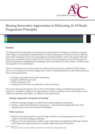 Sharing Innovative Approaches to Delivering 16-19 Study
Programme Principles
Context
The Department for Education commissioned the Association of Colleges to undertake a project
with colleges considering the implementation of Study Programmes in their first year of delivery,
particularly looking for innovative approaches to meeting students’ needs. This project followed
a previous commission in the summer of 2013 which surveyed colleges on their development of
Study Programmes, highlighting the challenges faced and solutions to these which resulted in the
development of 12 Case Studies1
.
The new commission was carried out in two phases between January and March 2014. Firstly, a
survey was conducted across the college sector, which contained questions on the following broad
areas, of the project brief:
•	 Strategic approaches and quality of teaching
•	 English and Maths provision
•	 Work experience, and
•	 Employer involvement in qualification activity/delivery.
The survey had a good response rate of 33% of all member colleges and following analysis of
responses a number of colleges were approached in order to develop a set of case studies in each
of the more detailed areas below, as outlined in the project brief:
Strategic approaches and quality of teaching
1.	Effective strategic changes to embed all the study programme principles.
2.	Teacher/ senior leadership team experiences – what innovative approaches have they
adopted due to their new freedoms/flexibilities.
Work experience
3.	Delivery of work experience as part of large academic/vocational programmes and/or
within a sixth form College curriculum.
4.	Delivery of work experience in subject areas where there are significant skills gaps and few
work experience opportunities, for example engineering and construction.
1	http://www.aoc.co.uk/en/policy-and-advice/14-19/study-programmes.cfm
 