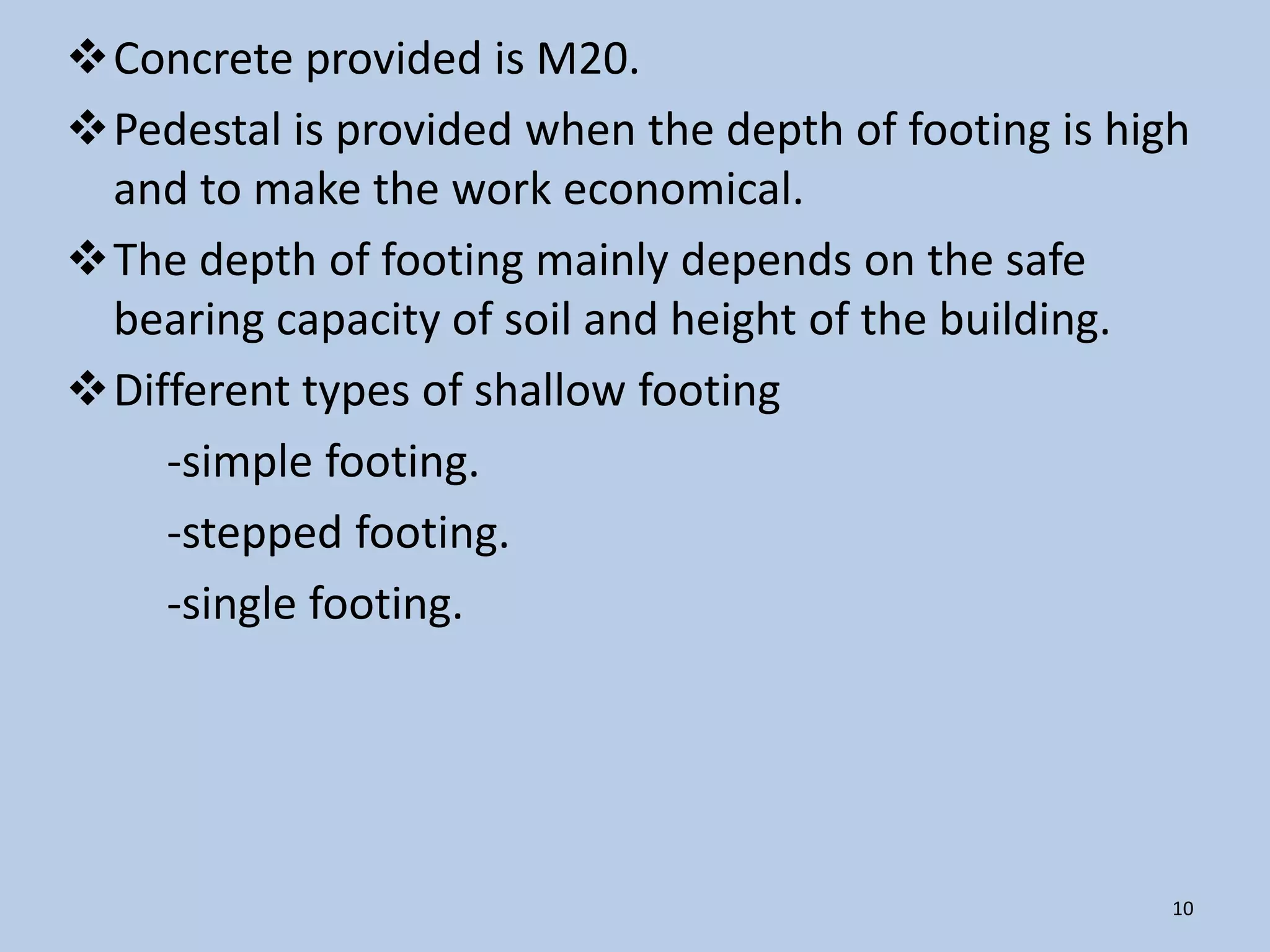 Concrete provided is M20.
Pedestal is provided when the depth of footing is high
 and to make the work economical.
The depth of footing mainly depends on the safe
 bearing capacity of soil and height of the building.
Different types of shallow footing
    -simple footing.
    -stepped footing.
    -single footing.




                                                      10
 