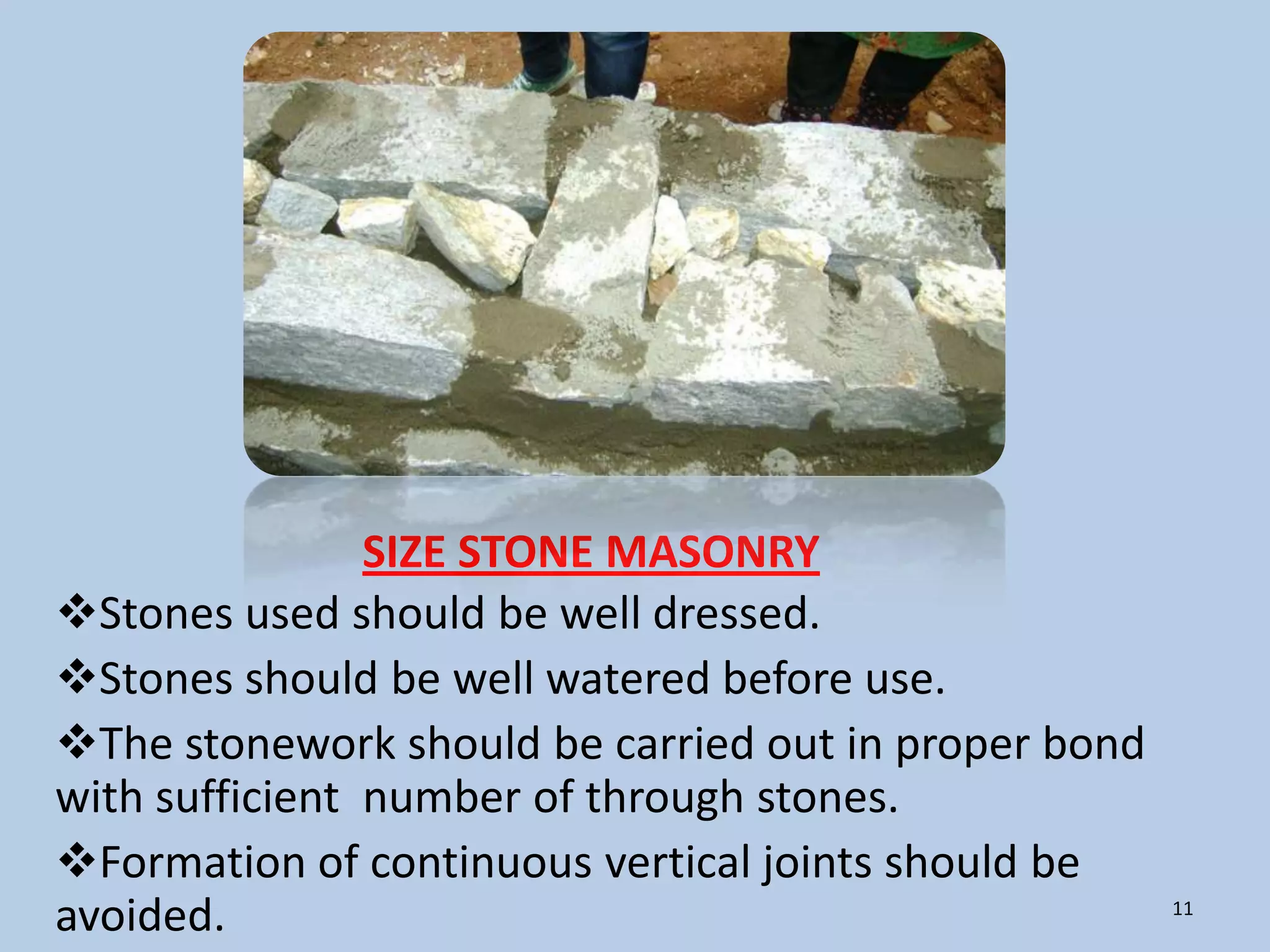 SIZE STONE MASONRY
Stones used should be well dressed.
Stones should be well watered before use.
The stonework should be carried out in proper bond
with sufficient number of through stones.
Formation of continuous vertical joints should be
avoided.                                              11
 