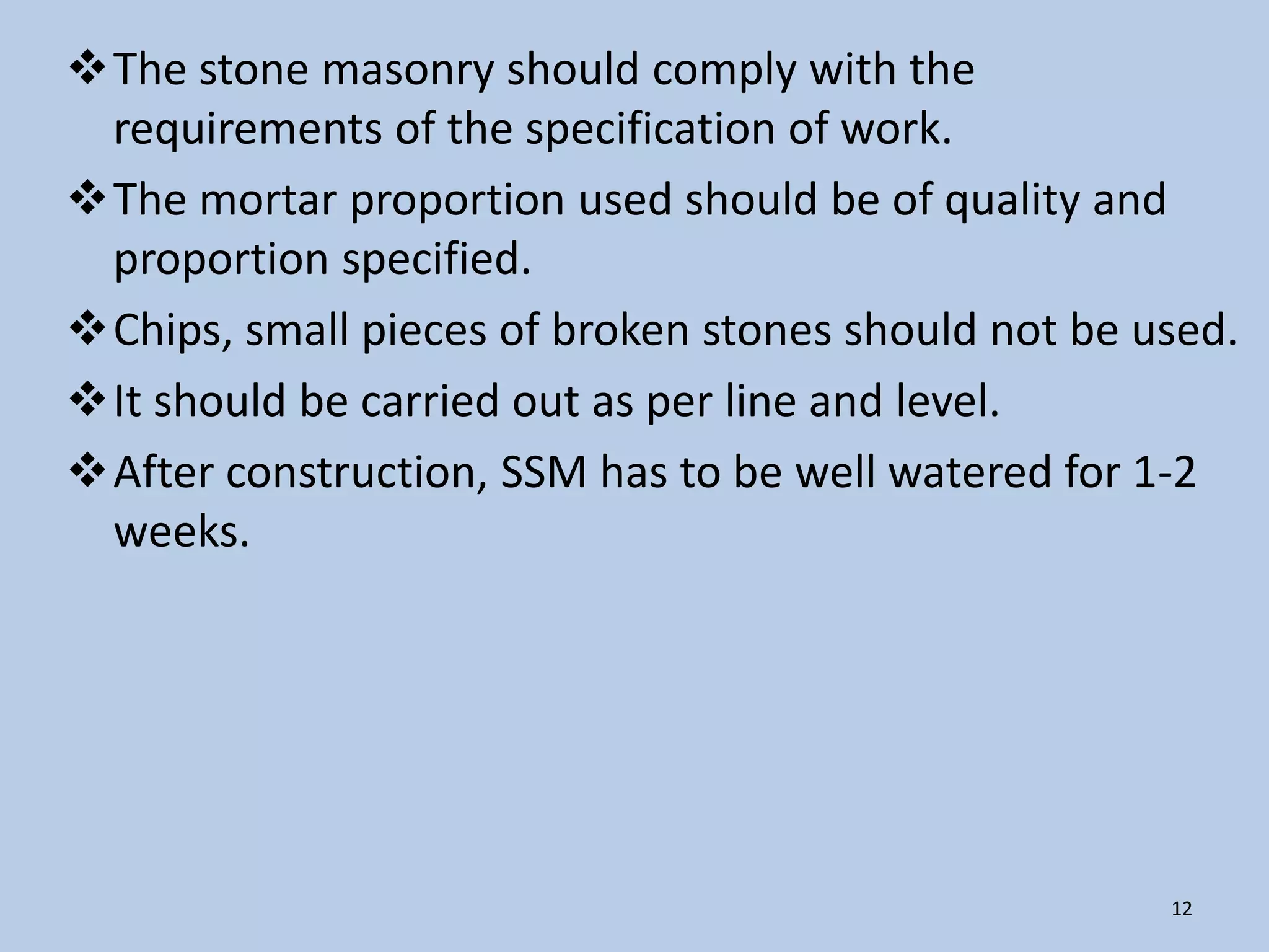The stone masonry should comply with the
 requirements of the specification of work.
The mortar proportion used should be of quality and
 proportion specified.
Chips, small pieces of broken stones should not be used.
It should be carried out as per line and level.
After construction, SSM has to be well watered for 1-2
 weeks.




                                                     12
 
