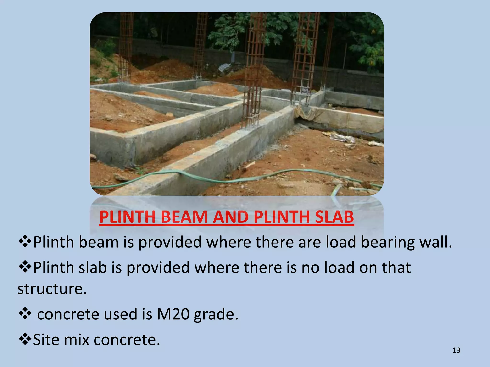 PLINTH BEAM AND PLINTH SLAB
Plinth beam is provided where there are load bearing wall.
Plinth slab is provided where there is no load on that
structure.
 concrete used is M20 grade.
Site mix concrete.                                        13
 