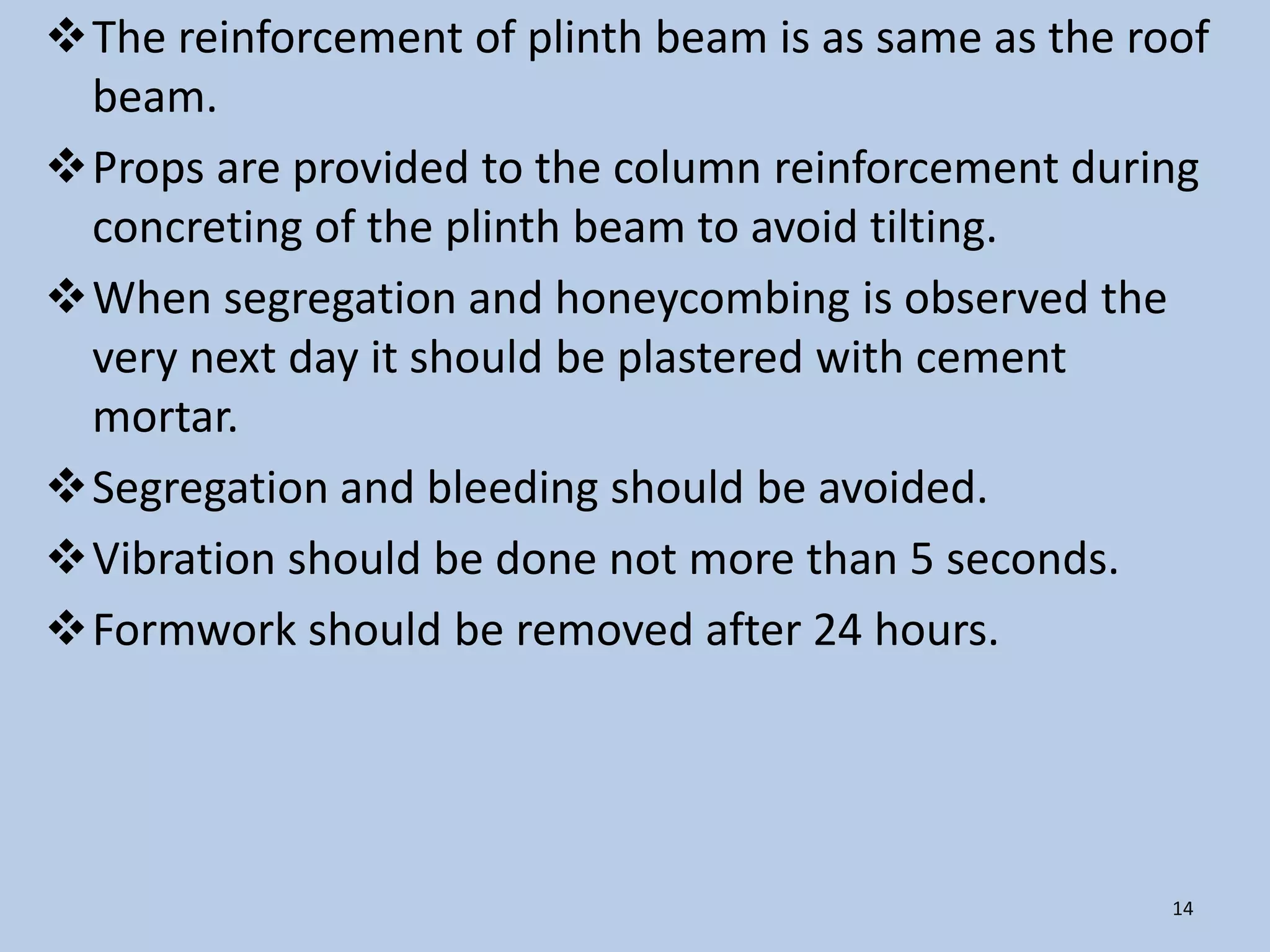 The reinforcement of plinth beam is as same as the roof
 beam.
Props are provided to the column reinforcement during
 concreting of the plinth beam to avoid tilting.
When segregation and honeycombing is observed the
 very next day it should be plastered with cement
 mortar.
Segregation and bleeding should be avoided.
Vibration should be done not more than 5 seconds.
Formwork should be removed after 24 hours.




                                                      14
 
