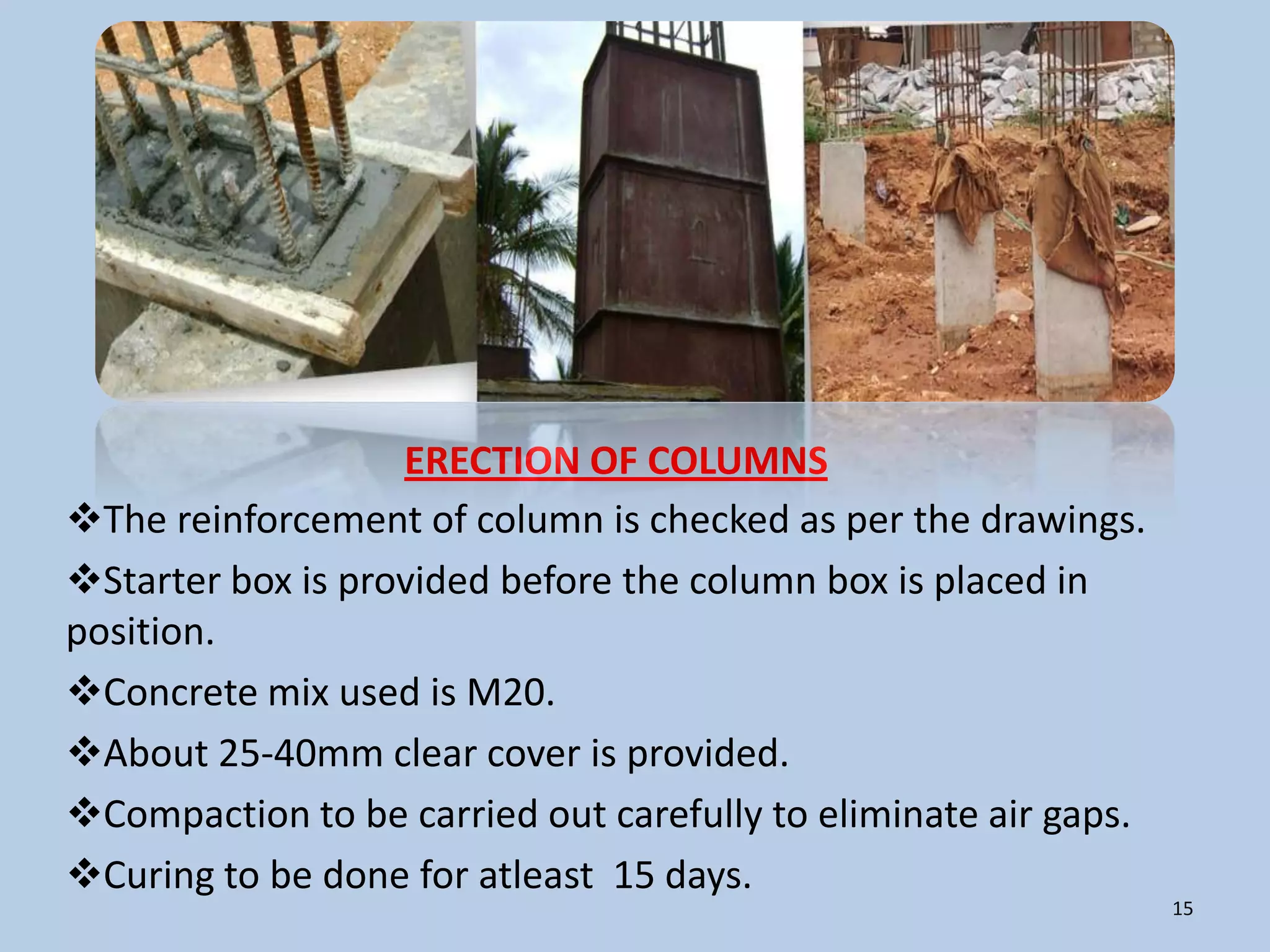 ERECTION OF COLUMNS
The reinforcement of column is checked as per the drawings.
Starter box is provided before the column box is placed in
position.
Concrete mix used is M20.
About 25-40mm clear cover is provided.
Compaction to be carried out carefully to eliminate air gaps.
Curing to be done for atleast 15 days.
                                                                 15
 