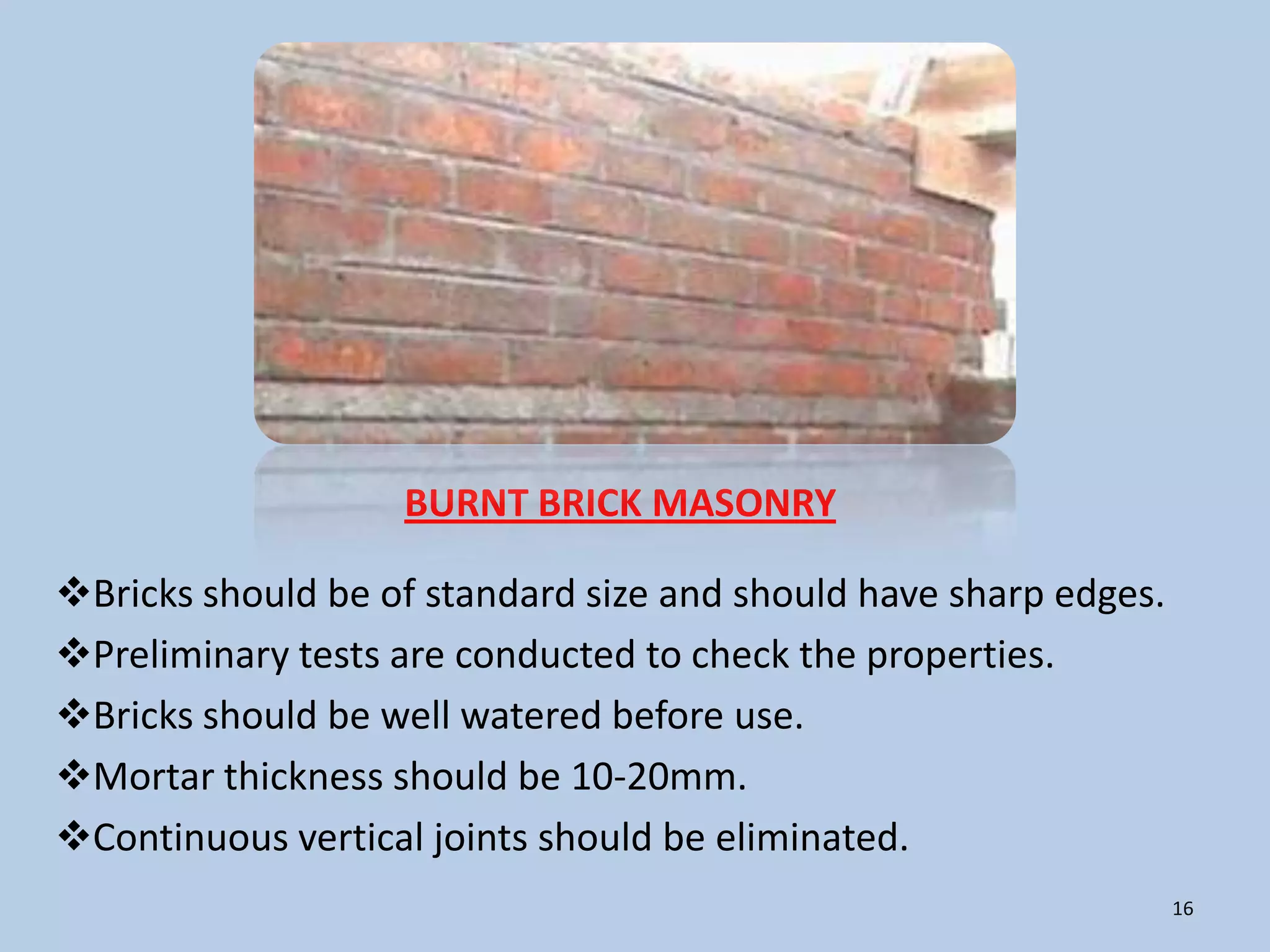 BURNT BRICK MASONRY

Bricks should be of standard size and should have sharp edges.
Preliminary tests are conducted to check the properties.
Bricks should be well watered before use.
Mortar thickness should be 10-20mm.
Continuous vertical joints should be eliminated.
                                                                  16
 