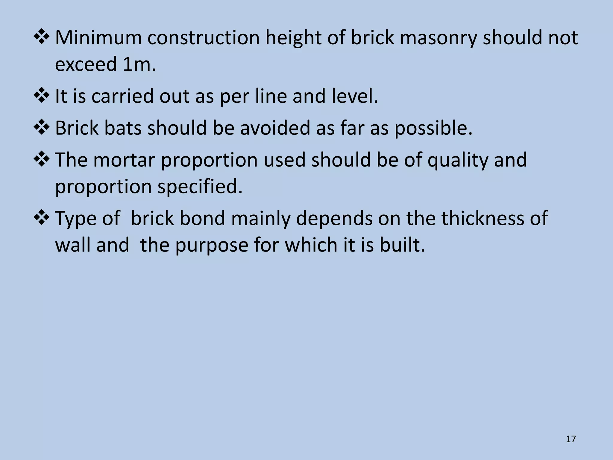  Minimum construction height of brick masonry should not
  exceed 1m.
 It is carried out as per line and level.
 Brick bats should be avoided as far as possible.
 The mortar proportion used should be of quality and
  proportion specified.
 Type of brick bond mainly depends on the thickness of
  wall and the purpose for which it is built.




                                                       17
 