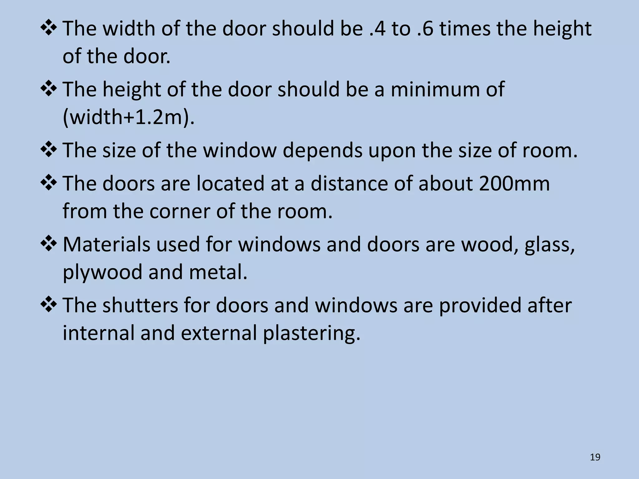 The width of the door should be .4 to .6 times the height
  of the door.
 The height of the door should be a minimum of
  (width+1.2m).
 The size of the window depends upon the size of room.
 The doors are located at a distance of about 200mm
  from the corner of the room.
 Materials used for windows and doors are wood, glass,
  plywood and metal.
 The shutters for doors and windows are provided after
  internal and external plastering.




                                                          19
 