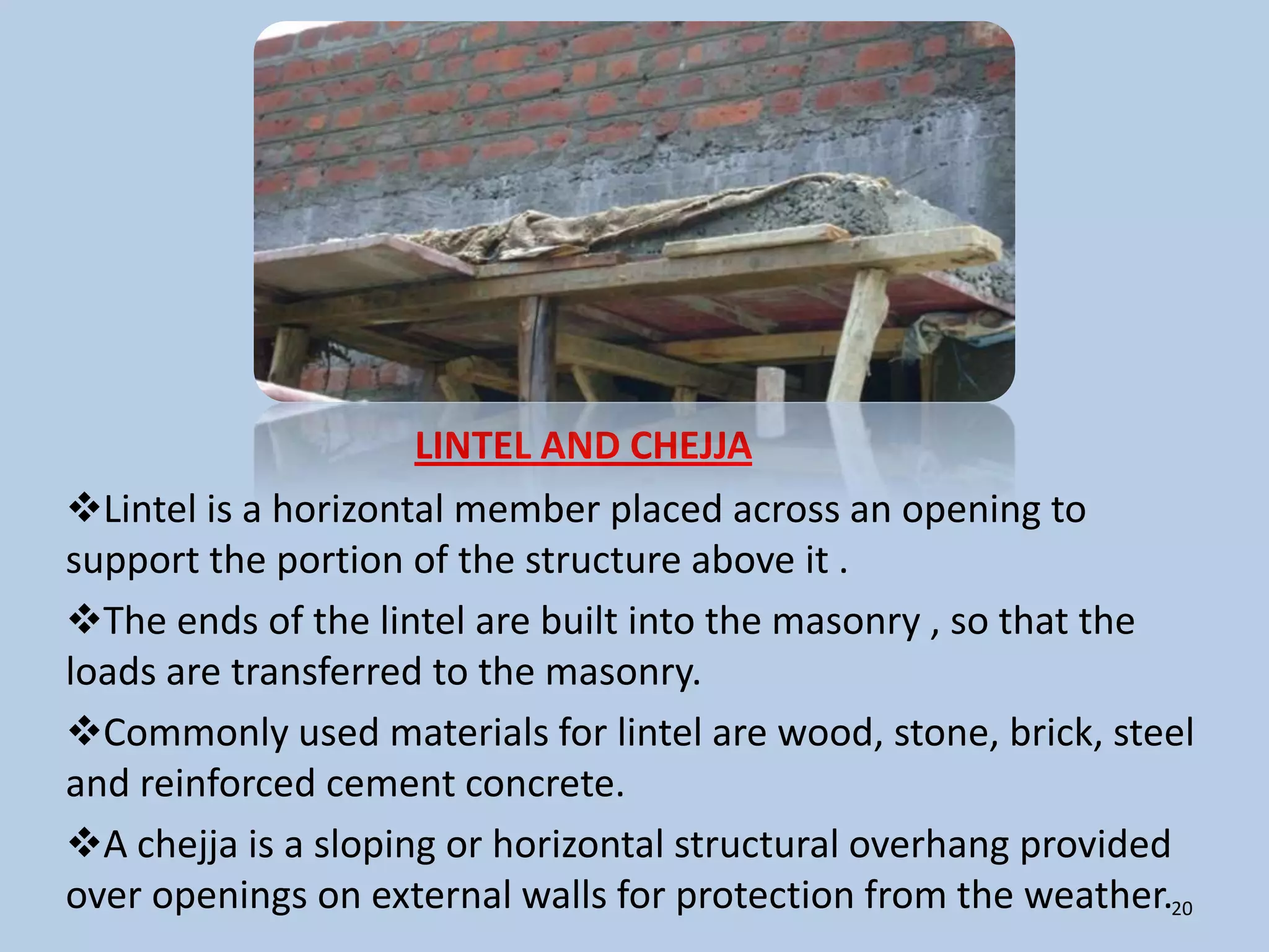 LINTEL AND CHEJJA
Lintel is a horizontal member placed across an opening to
support the portion of the structure above it .
The ends of the lintel are built into the masonry , so that the
loads are transferred to the masonry.
Commonly used materials for lintel are wood, stone, brick, steel
and reinforced cement concrete.
A chejja is a sloping or horizontal structural overhang provided
over openings on external walls for protection from the weather.20
 