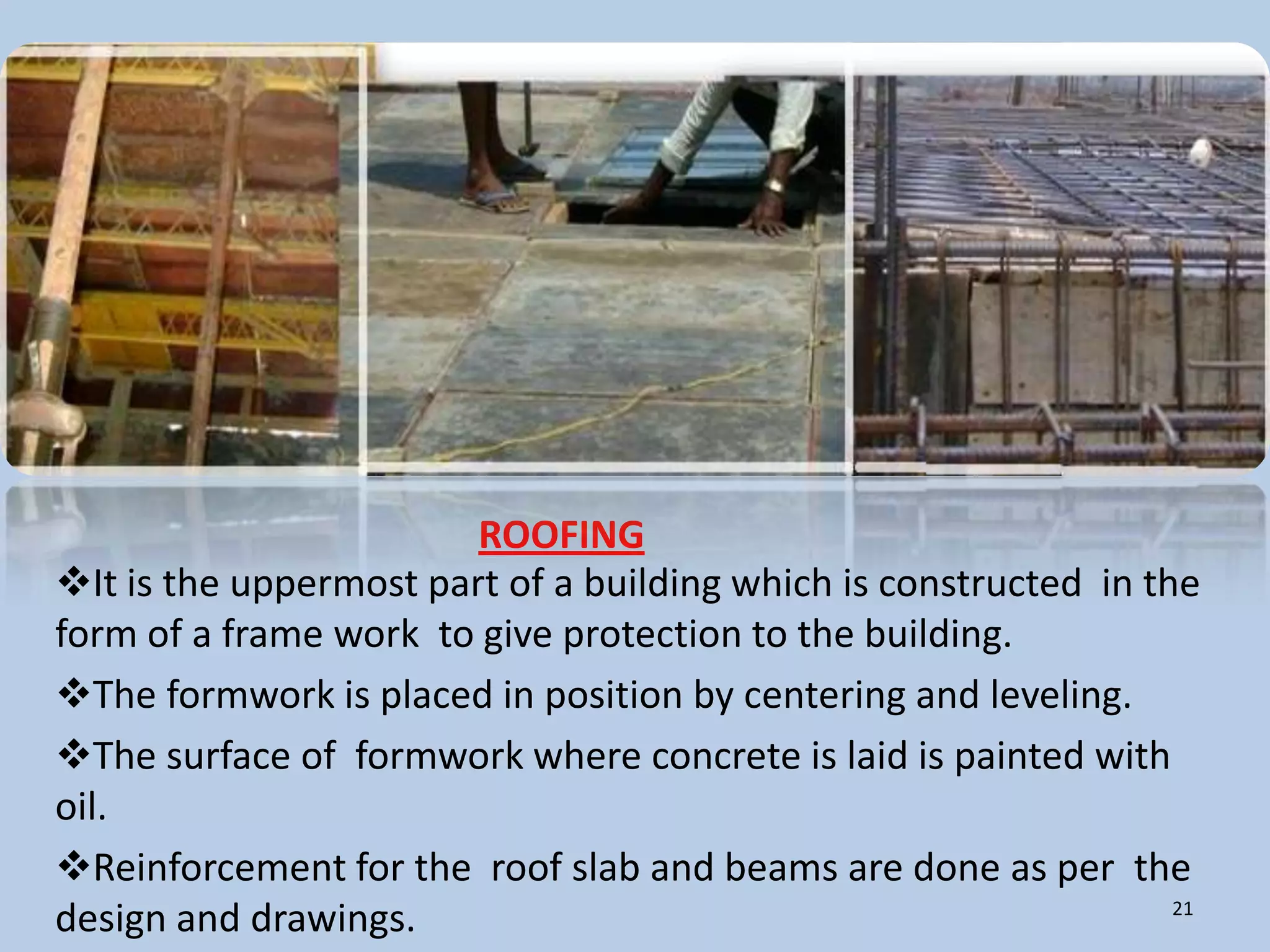 ROOFING
It is the uppermost part of a building which is constructed in the
form of a frame work to give protection to the building.
The formwork is placed in position by centering and leveling.
The surface of formwork where concrete is laid is painted with
oil.
Reinforcement for the roof slab and beams are done as per the
                                                                  21
design and drawings.
 