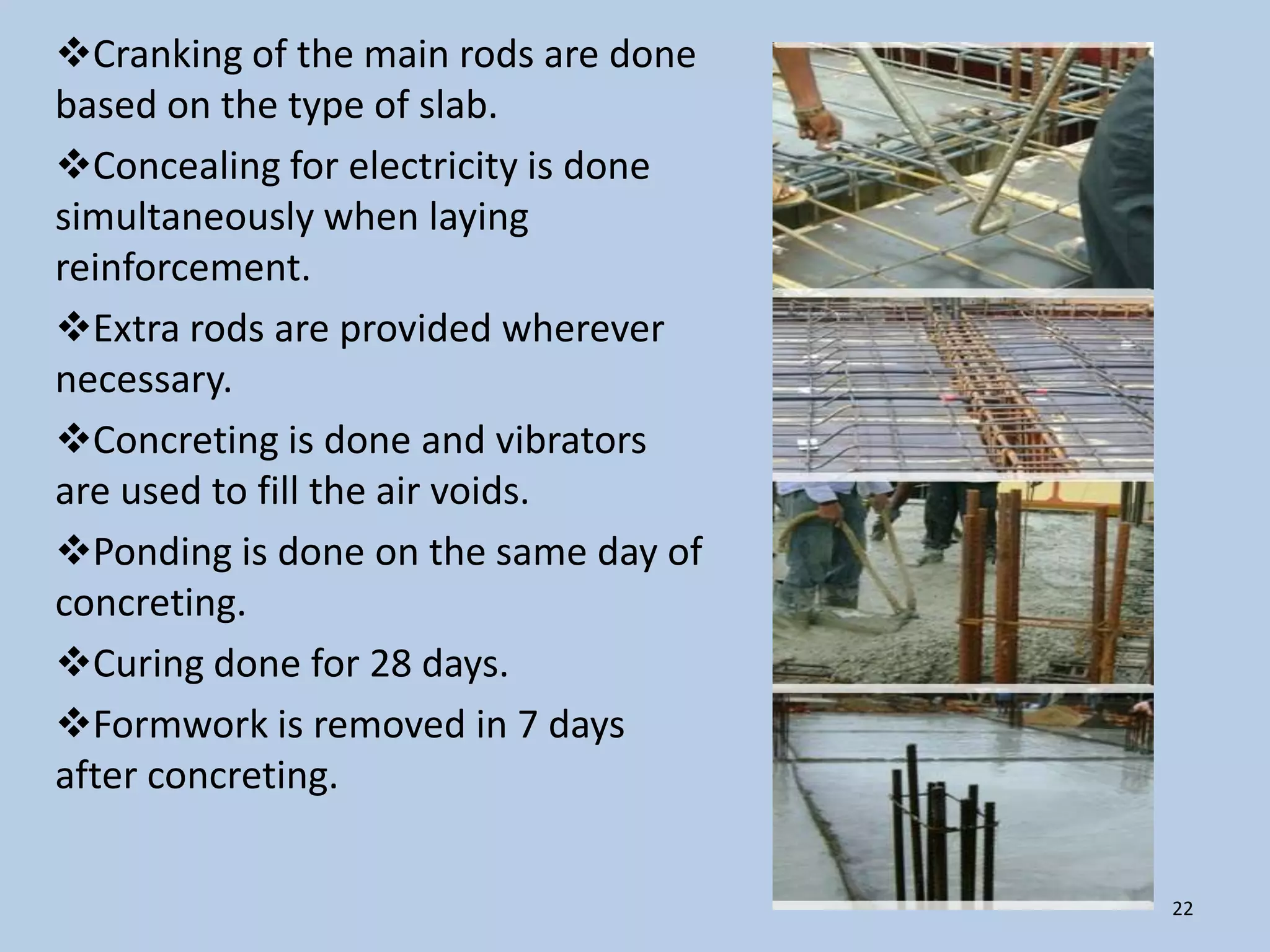Cranking of the main rods are done
based on the type of slab.
Concealing for electricity is done
simultaneously when laying
reinforcement.
Extra rods are provided wherever
necessary.
Concreting is done and vibrators
are used to fill the air voids.
Ponding is done on the same day of
concreting.
Curing done for 28 days.
Formwork is removed in 7 days
after concreting.

                                      22
 