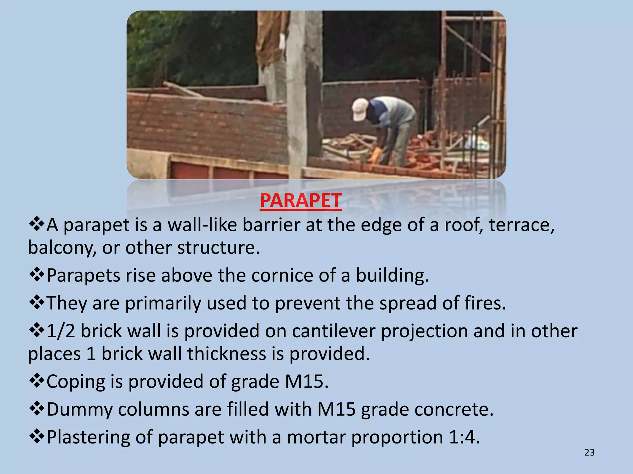 PARAPET
A parapet is a wall-like barrier at the edge of a roof, terrace,
balcony, or other structure.
Parapets rise above the cornice of a building.
They are primarily used to prevent the spread of fires.
1/2 brick wall is provided on cantilever projection and in other
places 1 brick wall thickness is provided.
Coping is provided of grade M15.
Dummy columns are filled with M15 grade concrete.
Plastering of parapet with a mortar proportion 1:4.
                                                                    23
 