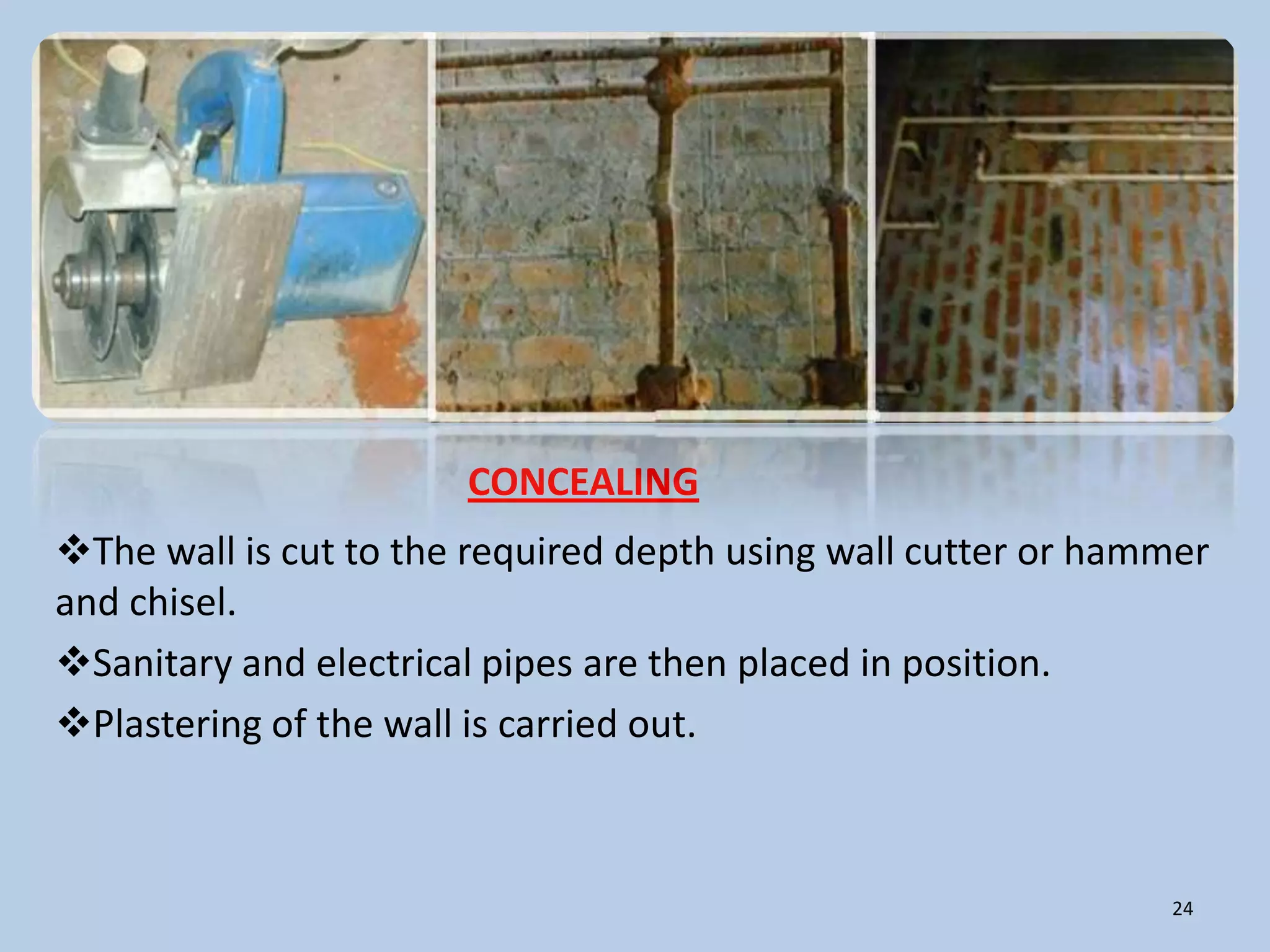 CONCEALING
The wall is cut to the required depth using wall cutter or hammer
and chisel.
Sanitary and electrical pipes are then placed in position.
Plastering of the wall is carried out.



                                                               24
 