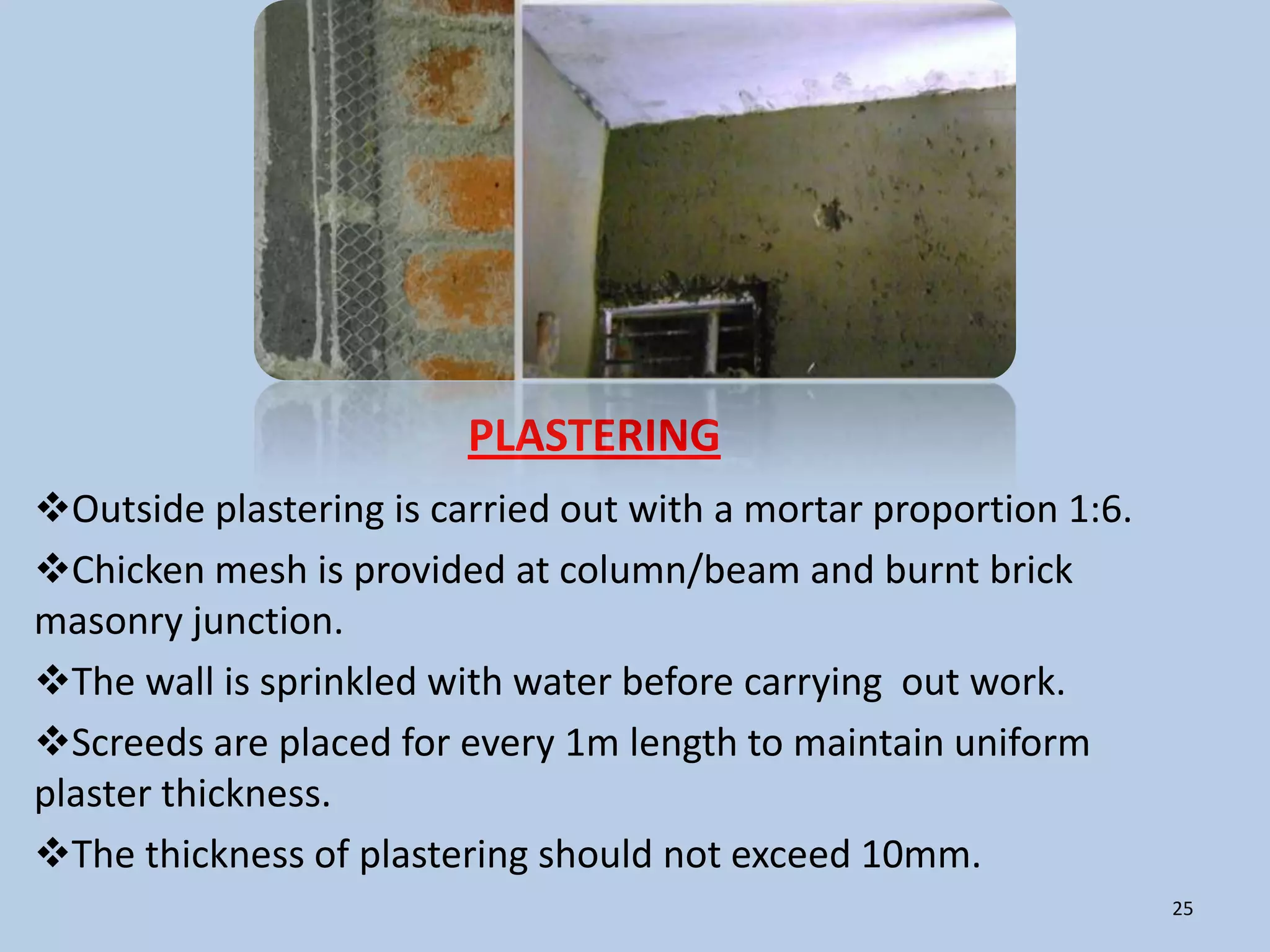 PLASTERING
Outside plastering is carried out with a mortar proportion 1:6.
Chicken mesh is provided at column/beam and burnt brick
masonry junction.
The wall is sprinkled with water before carrying out work.
Screeds are placed for every 1m length to maintain uniform
plaster thickness.
The thickness of plastering should not exceed 10mm.
                                                                   25
 