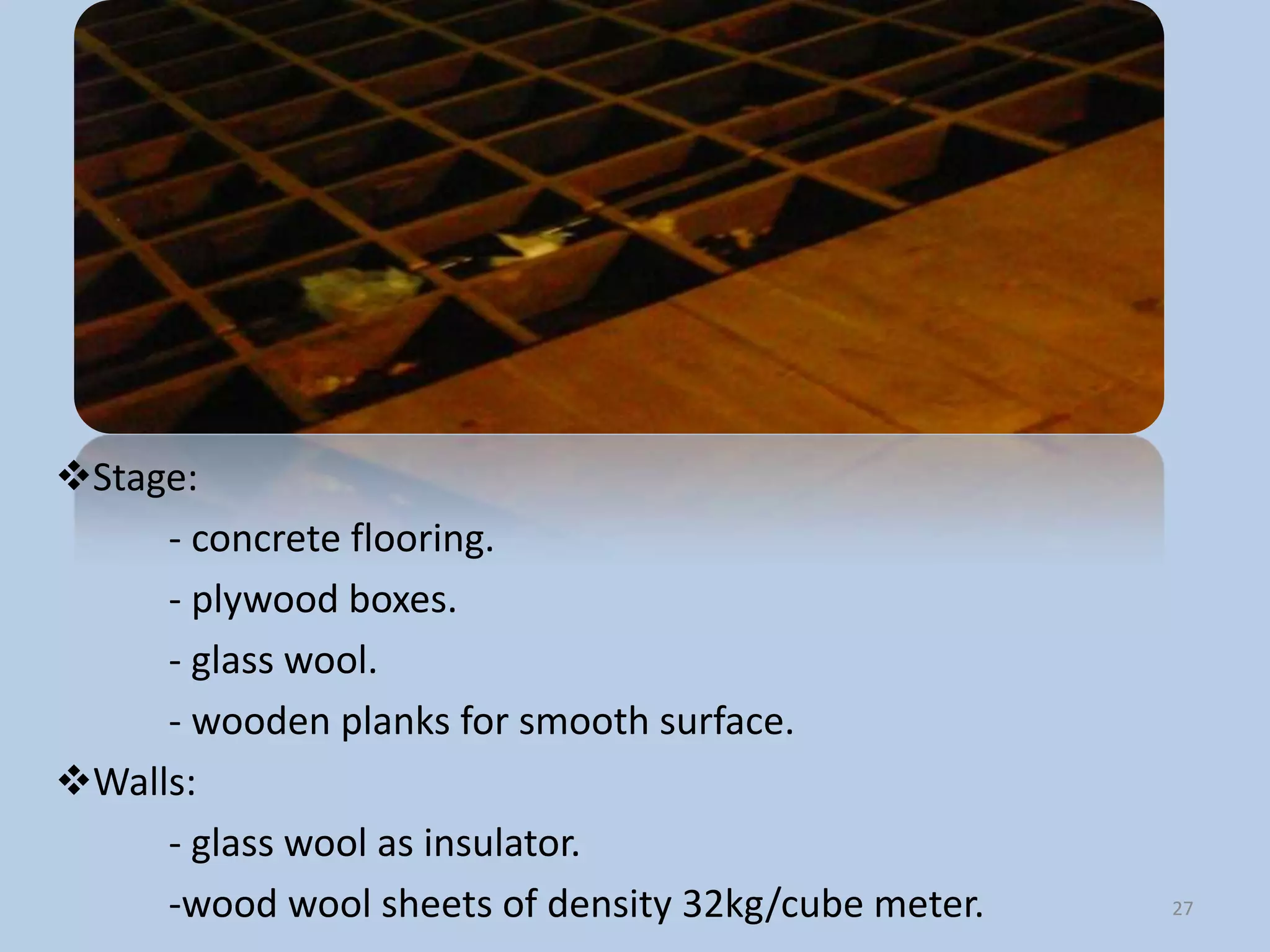 Stage:
     - concrete flooring.
     - plywood boxes.
     - glass wool.
     - wooden planks for smooth surface.
Walls:
     - glass wool as insulator.
     -wood wool sheets of density 32kg/cube meter.   27
 