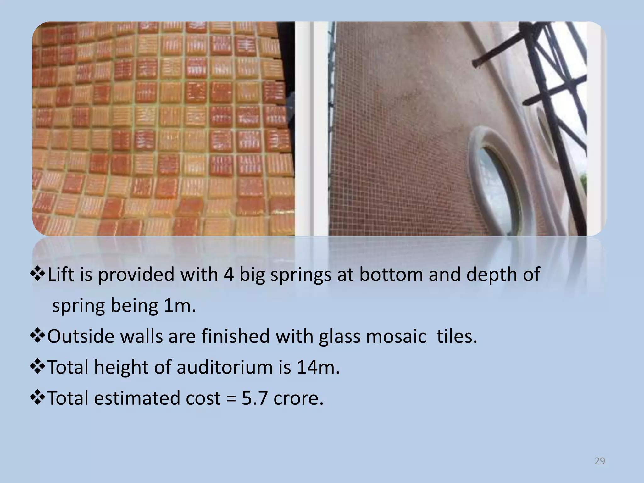 Lift is provided with 4 big springs at bottom and depth of
  spring being 1m.
Outside walls are finished with glass mosaic tiles.
Total height of auditorium is 14m.
Total estimated cost = 5.7 crore.

                                                              29
 