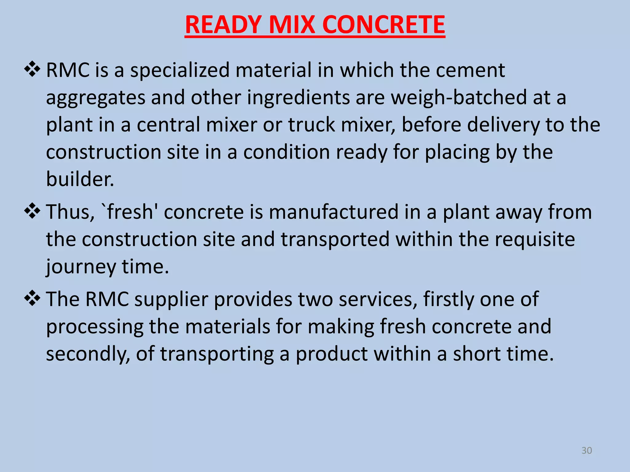 READY MIX CONCRETE
 RMC is a specialized material in which the cement
  aggregates and other ingredients are weigh-batched at a
  plant in a central mixer or truck mixer, before delivery to the
  construction site in a condition ready for placing by the
  builder.
 Thus, `fresh' concrete is manufactured in a plant away from
  the construction site and transported within the requisite
  journey time.
 The RMC supplier provides two services, firstly one of
  processing the materials for making fresh concrete and
  secondly, of transporting a product within a short time.



                                                              30
 