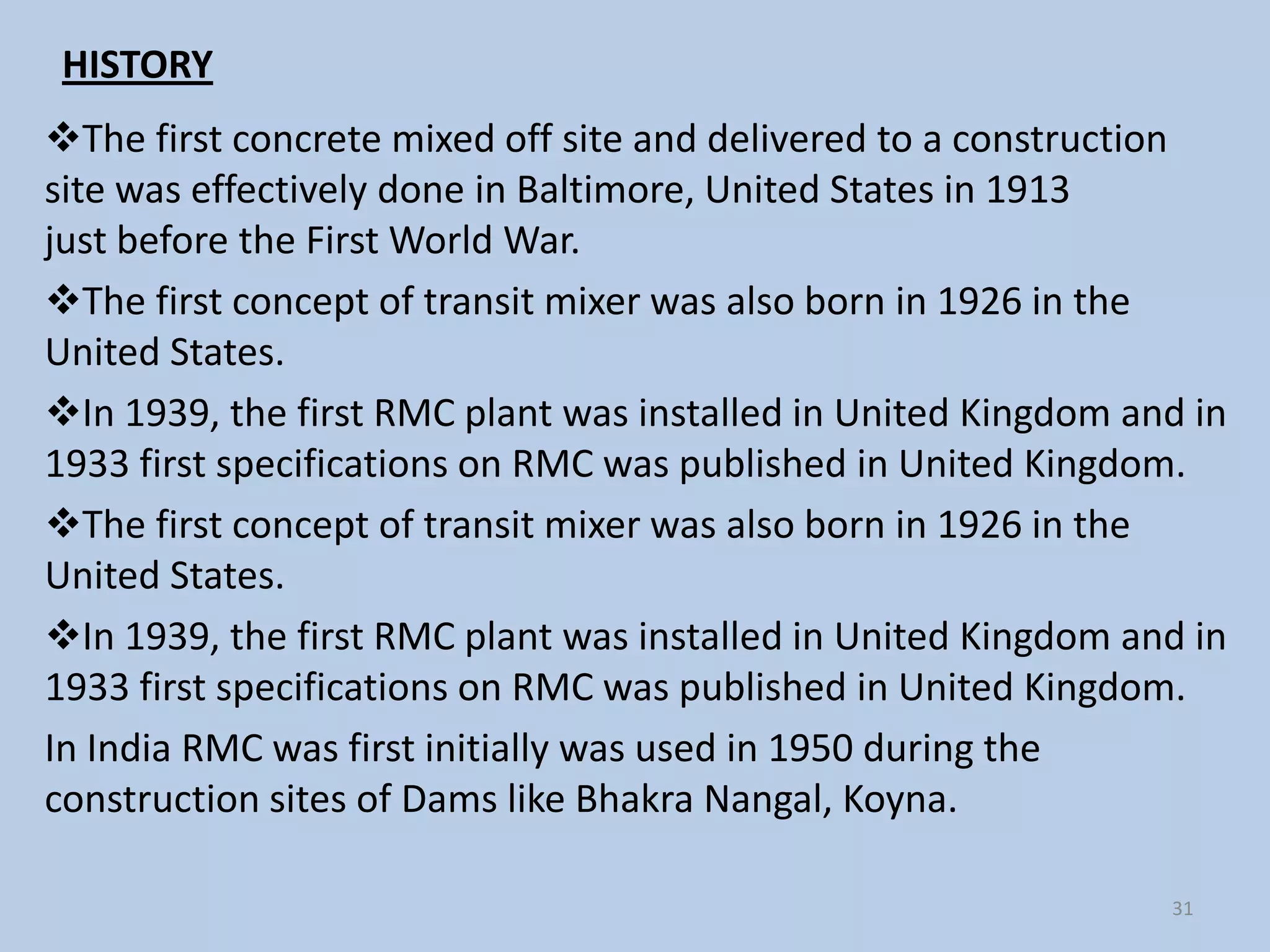 HISTORY
The first concrete mixed off site and delivered to a construction
site was effectively done in Baltimore, United States in 1913
just before the First World War.
The first concept of transit mixer was also born in 1926 in the
United States.
In 1939, the first RMC plant was installed in United Kingdom and in
1933 first specifications on RMC was published in United Kingdom.
The first concept of transit mixer was also born in 1926 in the
United States.
In 1939, the first RMC plant was installed in United Kingdom and in
1933 first specifications on RMC was published in United Kingdom.
In India RMC was first initially was used in 1950 during the
construction sites of Dams like Bhakra Nangal, Koyna.

                                                                31
 