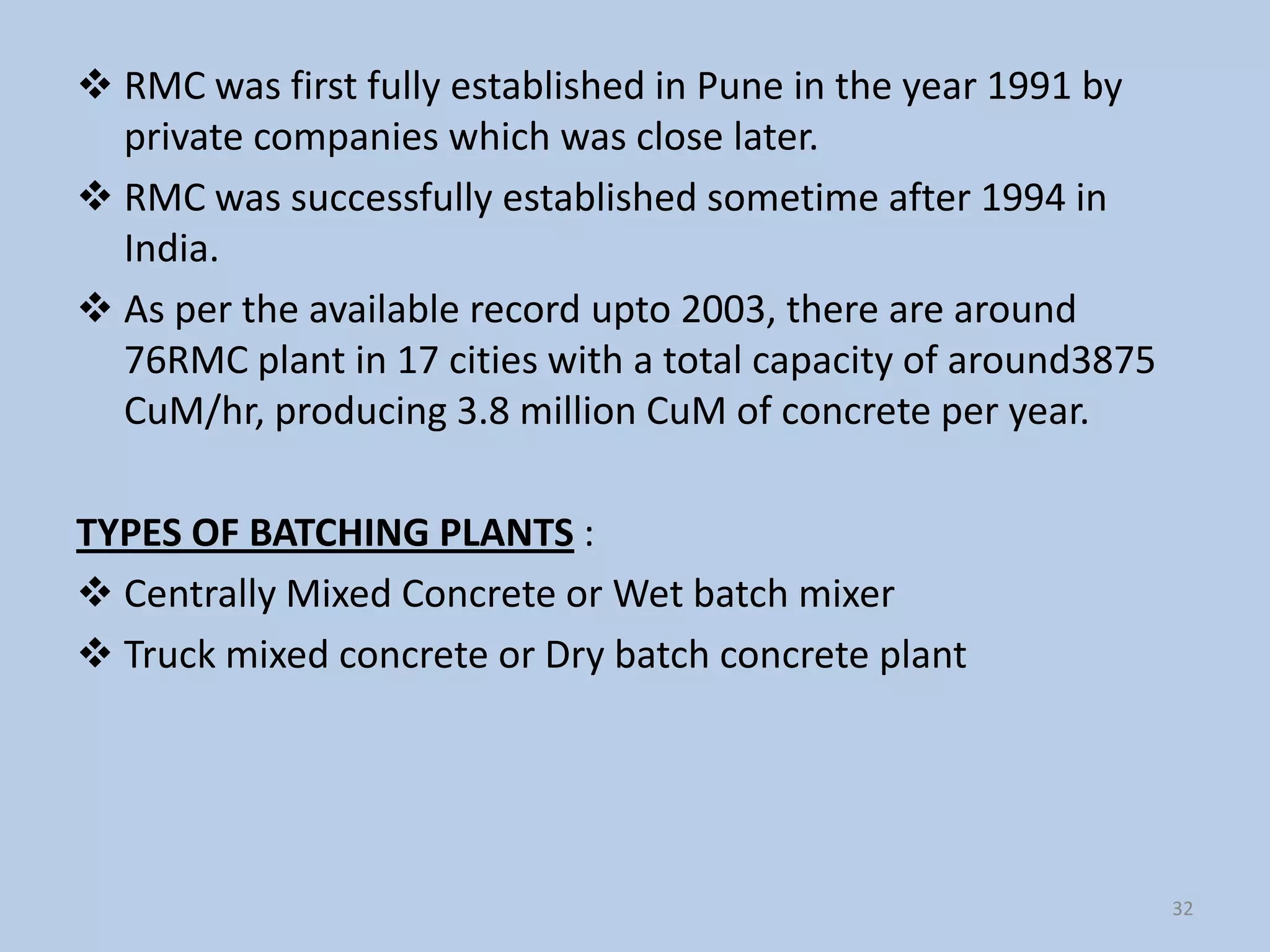  RMC was first fully established in Pune in the year 1991 by
  private companies which was close later.
 RMC was successfully established sometime after 1994 in
  India.
 As per the available record upto 2003, there are around
  76RMC plant in 17 cities with a total capacity of around3875
  CuM/hr, producing 3.8 million CuM of concrete per year.

TYPES OF BATCHING PLANTS :
 Centrally Mixed Concrete or Wet batch mixer
 Truck mixed concrete or Dry batch concrete plant




                                                                 32
 