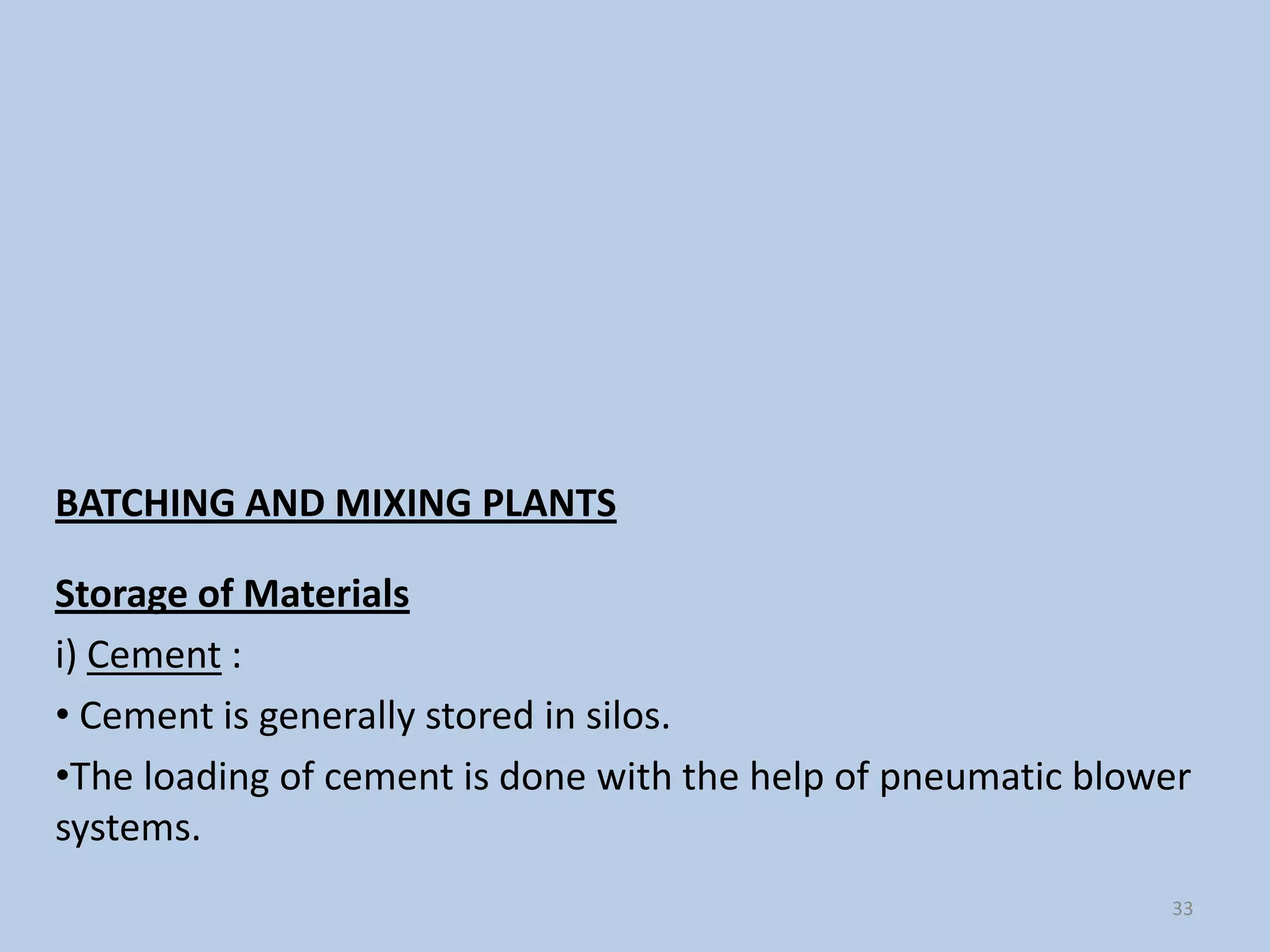 BATCHING AND MIXING PLANTS

Storage of Materials
i) Cement :
• Cement is generally stored in silos.
•The loading of cement is done with the help of pneumatic blower
systems.
                                                              33
 