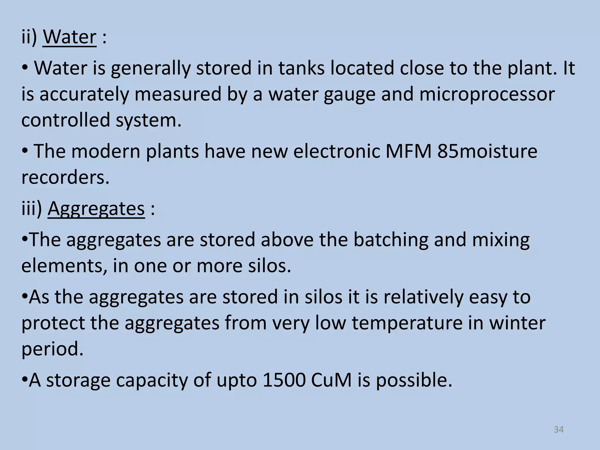 ii) Water :
• Water is generally stored in tanks located close to the plant. It
is accurately measured by a water gauge and microprocessor
controlled system.
• The modern plants have new electronic MFM 85moisture
recorders.
iii) Aggregates :
•The aggregates are stored above the batching and mixing
elements, in one or more silos.
•As the aggregates are stored in silos it is relatively easy to
protect the aggregates from very low temperature in winter
period.
•A storage capacity of upto 1500 CuM is possible.

                                                                34
 